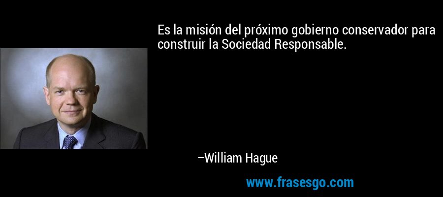 Es la misión del próximo gobierno conservador para construir la Sociedad Responsable. – William Hague