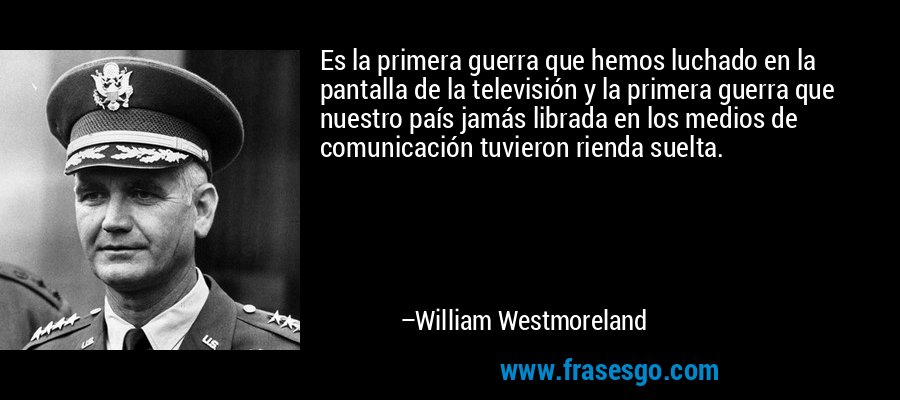 Es la primera guerra que hemos luchado en la pantalla de la televisión y la primera guerra que nuestro país jamás librada en los medios de comunicación tuvieron rienda suelta. – William Westmoreland