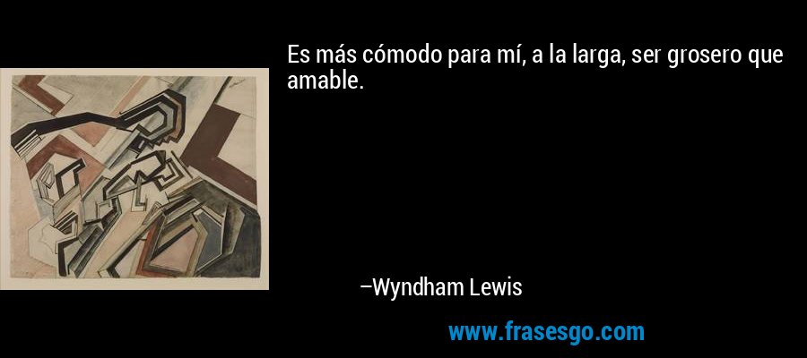 Es más cómodo para mí, a la larga, ser grosero que amable. – Wyndham Lewis