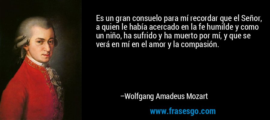 Es un gran consuelo para mí recordar que el Señor, a quien le había acercado en la fe humilde y como un niño, ha sufrido y ha muerto por mí, y que se verá en mí en el amor y la compasión. – Wolfgang Amadeus Mozart