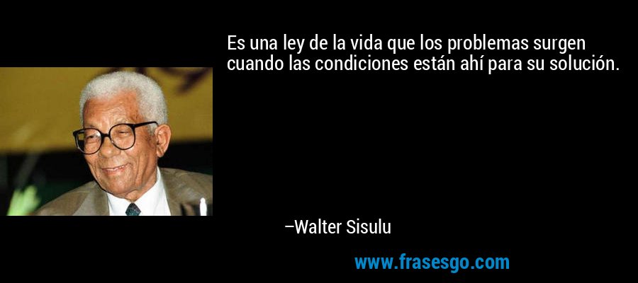 Es una ley de la vida que los problemas surgen cuando las condiciones están ahí para su solución. – Walter Sisulu