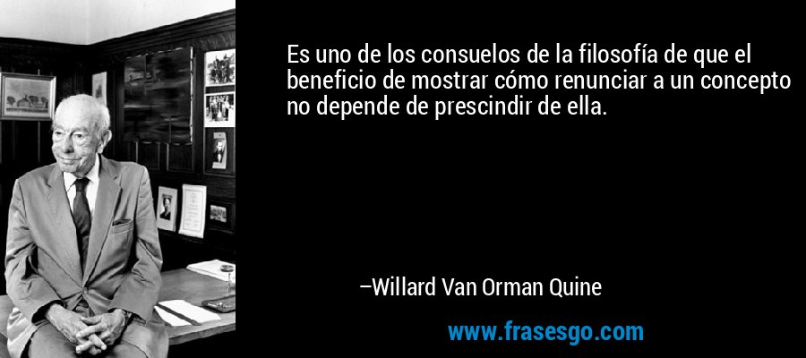 Es uno de los consuelos de la filosofía de que el beneficio de mostrar cómo renunciar a un concepto no depende de prescindir de ella. – Willard Van Orman Quine