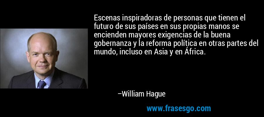 Escenas inspiradoras de personas que tienen el futuro de sus países en sus propias manos se encienden mayores exigencias de la buena gobernanza y la reforma política en otras partes del mundo, incluso en Asia y en África. – William Hague