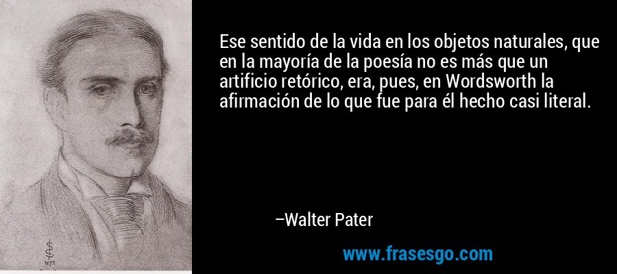 Ese sentido de la vida en los objetos naturales, que en la mayoría de la poesía no es más que un artificio retórico, era, pues, en Wordsworth la afirmación de lo que fue para él hecho casi literal. – Walter Pater