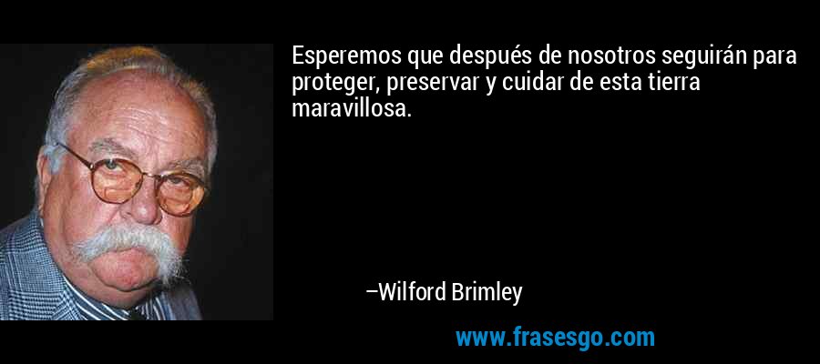 Esperemos que después de nosotros seguirán para proteger, preservar y cuidar de esta tierra maravillosa. – Wilford Brimley
