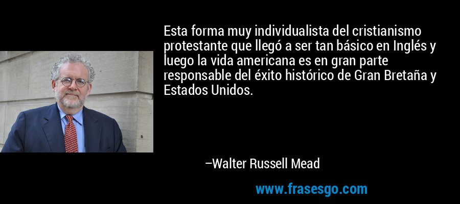 Esta forma muy individualista del cristianismo protestante que llegó a ser tan básico en Inglés y luego la vida americana es en gran parte responsable del éxito histórico de Gran Bretaña y Estados Unidos. – Walter Russell Mead