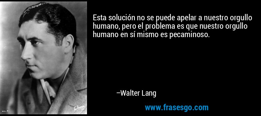Esta solución no se puede apelar a nuestro orgullo humano, pero el problema es que nuestro orgullo humano en sí mismo es pecaminoso. – Walter Lang