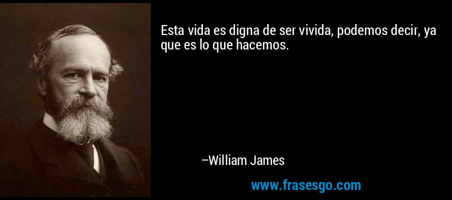 Esta vida es digna de ser vivida, podemos decir, ya que es lo que hacemos. – William James