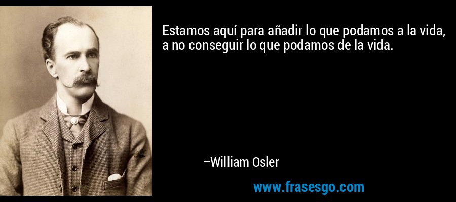 Estamos aquí para añadir lo que podamos a la vida, a no conseguir lo que podamos de la vida. – William Osler