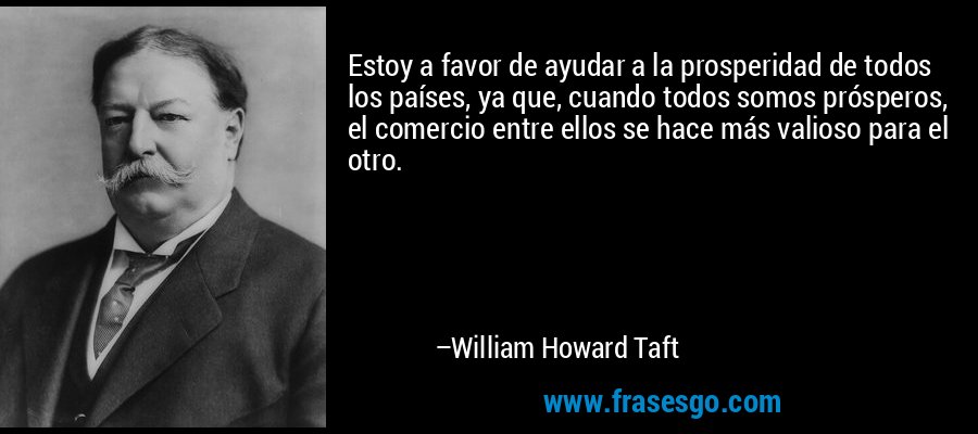 Estoy a favor de ayudar a la prosperidad de todos los países, ya que, cuando todos somos prósperos, el comercio entre ellos se hace más valioso para el otro. – William Howard Taft