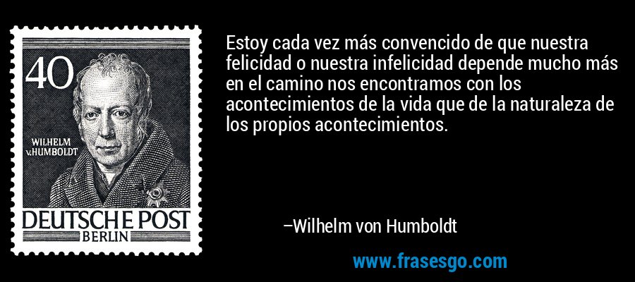 Estoy cada vez más convencido de que nuestra felicidad o nuestra infelicidad depende mucho más en el camino nos encontramos con los acontecimientos de la vida que de la naturaleza de los propios acontecimientos. – Wilhelm von Humboldt