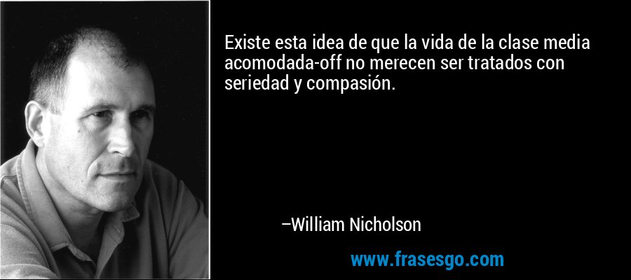 Existe esta idea de que la vida de la clase media acomodada-off no merecen ser tratados con seriedad y compasión. – William Nicholson