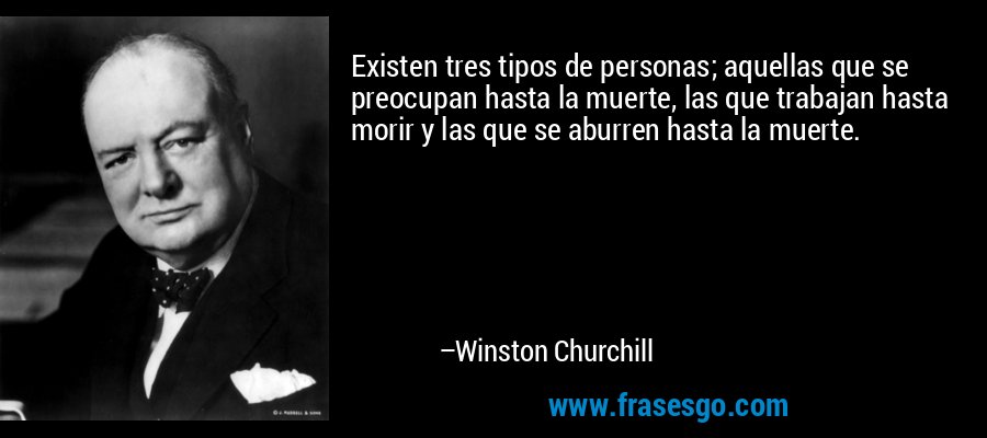 Existen tres tipos de personas; aquellas que se preocupan hasta la muerte, las que trabajan hasta morir y las que se aburren hasta la muerte. – Winston Churchill