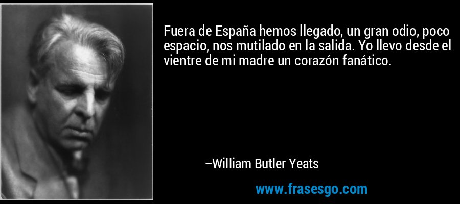 Fuera de España hemos llegado, un gran odio, poco espacio, nos mutilado en la salida. Yo llevo desde el vientre de mi madre un corazón fanático. – William Butler Yeats