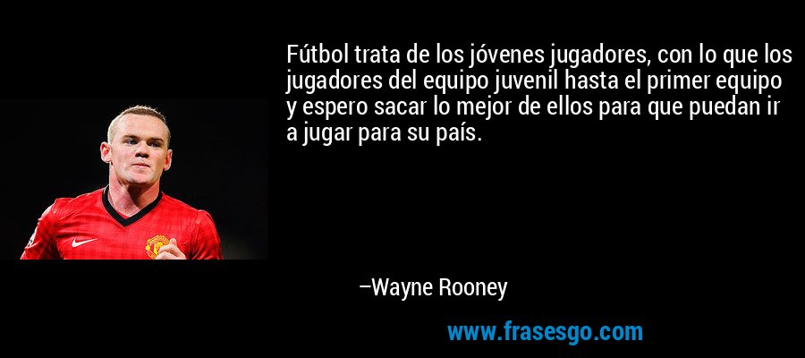 Fútbol trata de los jóvenes jugadores, con lo que los jugadores del equipo juvenil hasta el primer equipo y espero sacar lo mejor de ellos para que puedan ir a jugar para su país. – Wayne Rooney