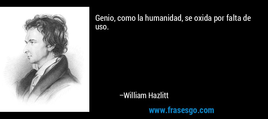 Genio, como la humanidad, se oxida por falta de uso. – William Hazlitt