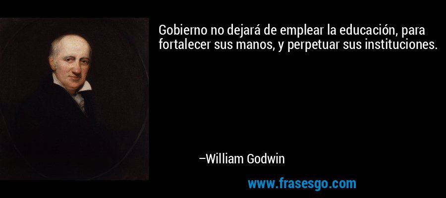 Gobierno no dejará de emplear la educación, para fortalecer sus manos, y perpetuar sus instituciones. – William Godwin