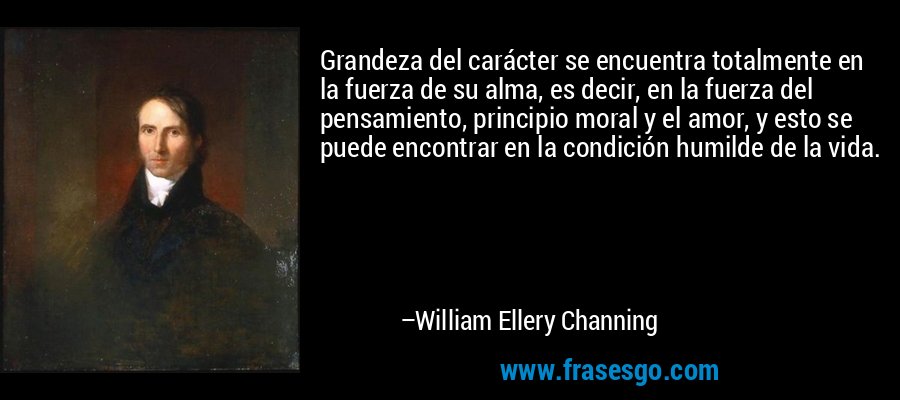 Grandeza del carácter se encuentra totalmente en la fuerza de su alma, es decir, en la fuerza del pensamiento, principio moral y el amor, y esto se puede encontrar en la condición humilde de la vida. – William Ellery Channing
