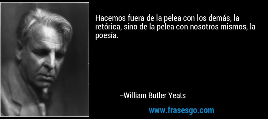 Hacemos fuera de la pelea con los demás, la retórica, sino de la pelea con nosotros mismos, la poesía. – William Butler Yeats
