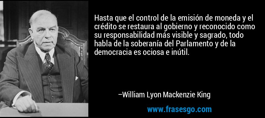 Hasta que el control de la emisión de moneda y el crédito se restaura al gobierno y reconocido como su responsabilidad más visible y sagrado, todo habla de la soberanía del Parlamento y de la democracia es ociosa e inútil. – William Lyon Mackenzie King