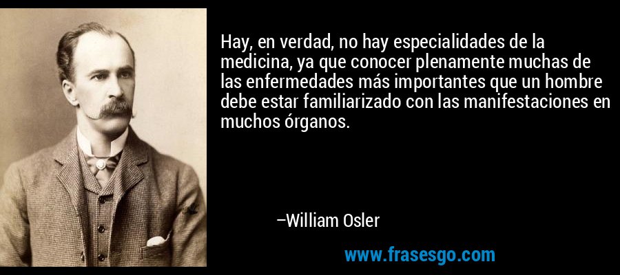 Hay, en verdad, no hay especialidades de la medicina, ya que conocer plenamente muchas de las enfermedades más importantes que un hombre debe estar familiarizado con las manifestaciones en muchos órganos. – William Osler