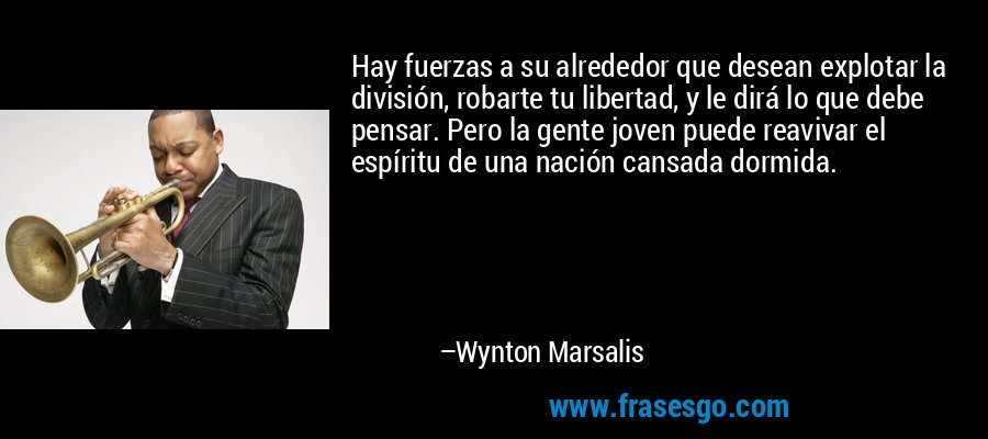 Hay fuerzas a su alrededor que desean explotar la división, robarte tu libertad, y le dirá lo que debe pensar. Pero la gente joven puede reavivar el espíritu de una nación cansada dormida. – Wynton Marsalis