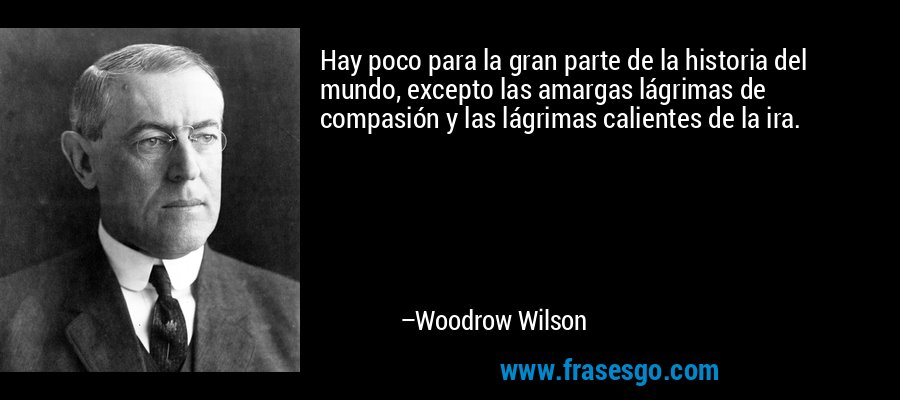 Hay poco para la gran parte de la historia del mundo, excepto las amargas lágrimas de compasión y las lágrimas calientes de la ira. – Woodrow Wilson