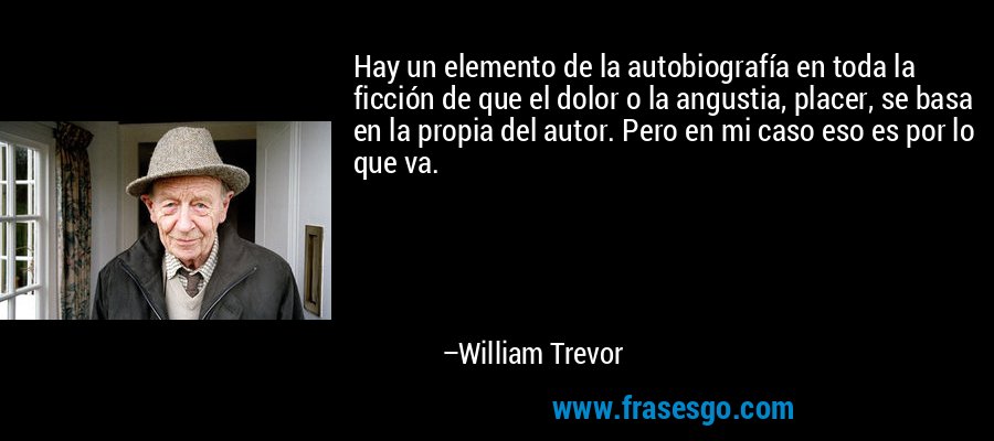 Hay un elemento de la autobiografía en toda la ficción de que el dolor o la angustia, placer, se basa en la propia del autor. Pero en mi caso eso es por lo que va. – William Trevor