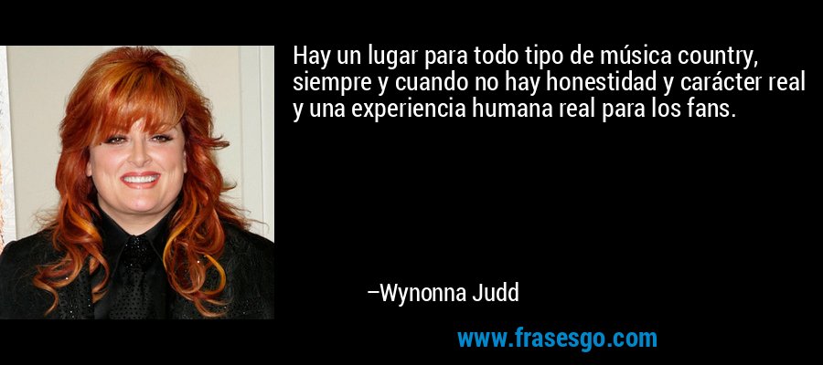 Hay un lugar para todo tipo de música country, siempre y cuando no hay honestidad y carácter real y una experiencia humana real para los fans. – Wynonna Judd