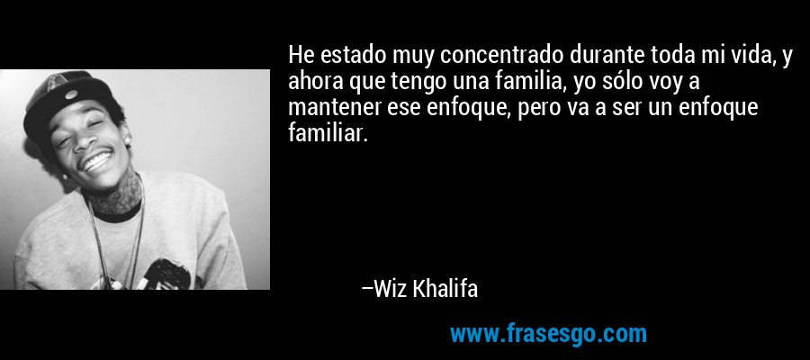 He estado muy concentrado durante toda mi vida, y ahora que tengo una familia, yo sólo voy a mantener ese enfoque, pero va a ser un enfoque familiar. – Wiz Khalifa