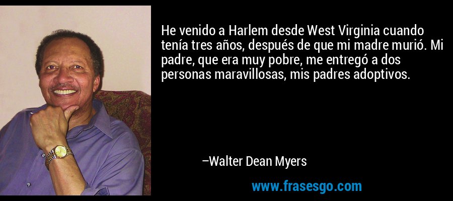 He venido a Harlem desde West Virginia cuando tenía tres años, después de que mi madre murió. Mi padre, que era muy pobre, me entregó a dos personas maravillosas, mis padres adoptivos. – Walter Dean Myers