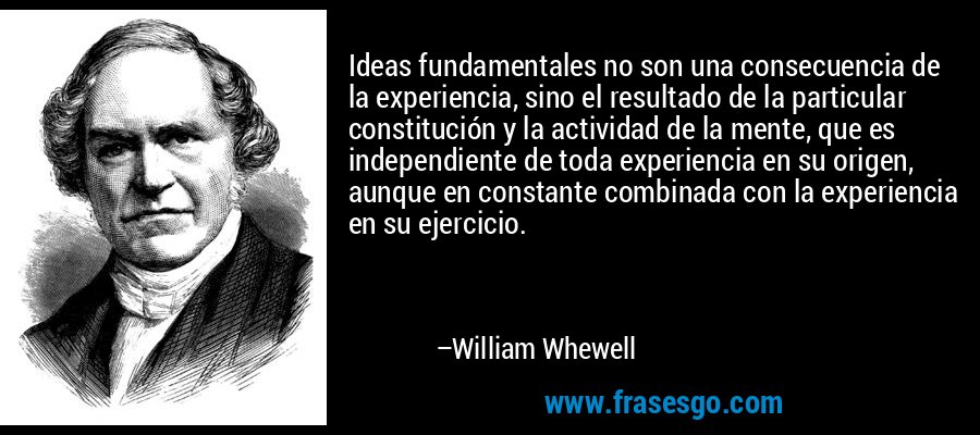 Ideas fundamentales no son una consecuencia de la experiencia, sino el resultado de la particular constitución y la actividad de la mente, que es independiente de toda experiencia en su origen, aunque en constante combinada con la experiencia en su ejercicio. – William Whewell