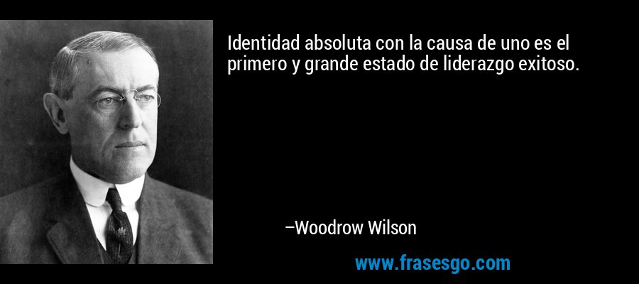 Identidad absoluta con la causa de uno es el primero y grande estado de liderazgo exitoso. – Woodrow Wilson