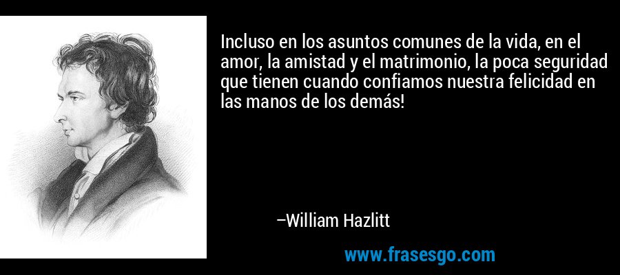 Incluso en los asuntos comunes de la vida, en el amor, la amistad y el matrimonio, la poca seguridad que tienen cuando confiamos nuestra felicidad en las manos de los demás! – William Hazlitt