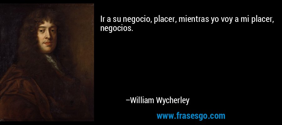 Ir a su negocio, placer, mientras yo voy a mi placer, negocios. – William Wycherley