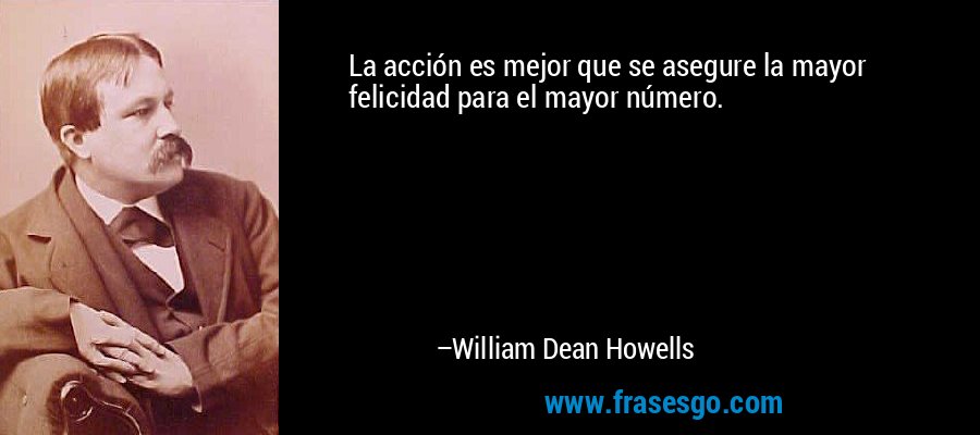 La acción es mejor que se asegure la mayor felicidad para el mayor número. – William Dean Howells