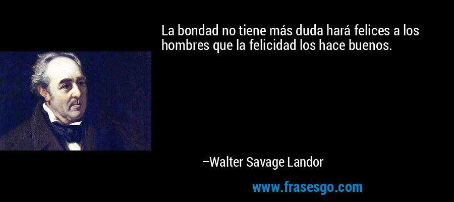 La bondad no tiene más duda hará felices a los hombres que la felicidad los hace buenos. – Walter Savage Landor