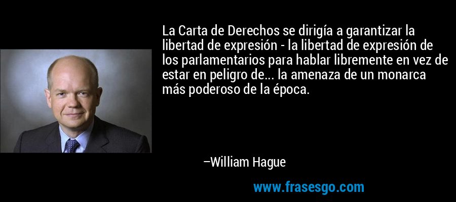La Carta de Derechos se dirigía a garantizar la libertad de expresión - la libertad de expresión de los parlamentarios para hablar libremente en vez de estar en peligro de... la amenaza de un monarca más poderoso de la época. – William Hague