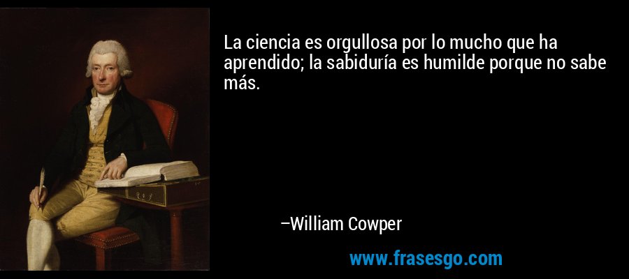 La ciencia es orgullosa por lo mucho que ha aprendido; la sabiduría es humilde porque no sabe más. – William Cowper
