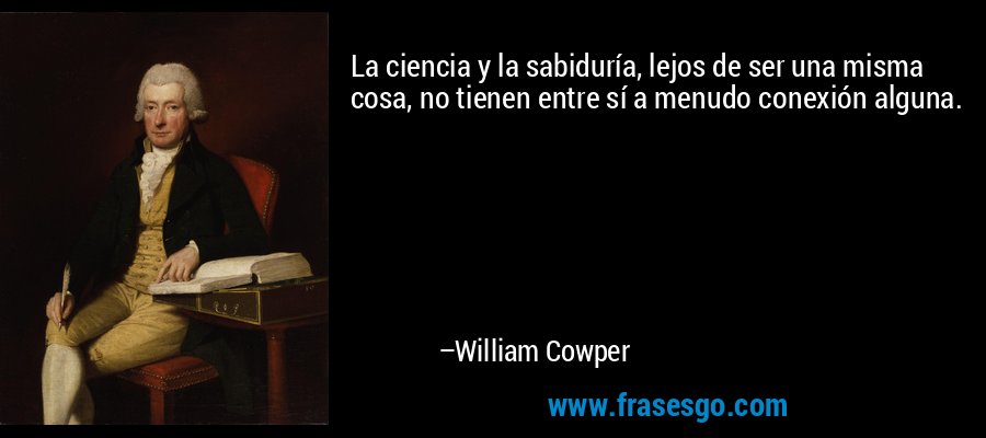 La ciencia y la sabiduría, lejos de ser una misma cosa, no tienen entre sí a menudo conexión alguna. – William Cowper
