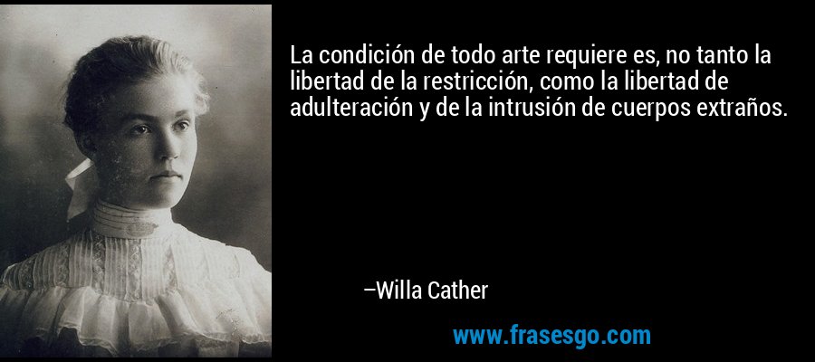 La condición de todo arte requiere es, no tanto la libertad de la restricción, como la libertad de adulteración y de la intrusión de cuerpos extraños. – Willa Cather