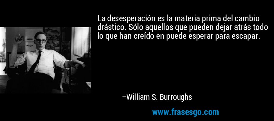 La desesperación es la materia prima del cambio drástico. Sólo aquellos que pueden dejar atrás todo lo que han creído en puede esperar para escapar. – William S. Burroughs