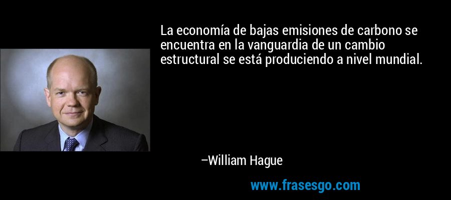 La economía de bajas emisiones de carbono se encuentra en la vanguardia de un cambio estructural se está produciendo a nivel mundial. – William Hague