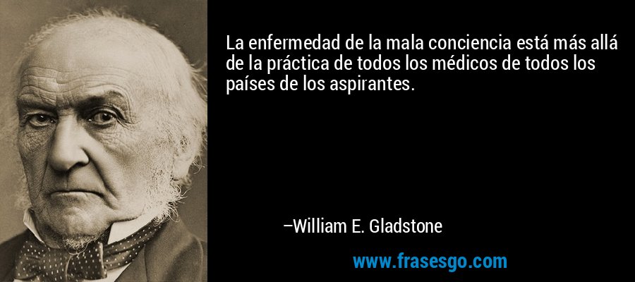 La enfermedad de la mala conciencia está más allá de la práctica de todos los médicos de todos los países de los aspirantes. – William E. Gladstone