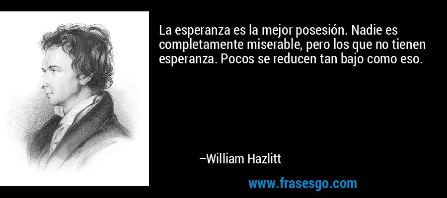 La esperanza es la mejor posesión. Nadie es completamente miserable, pero los que no tienen esperanza. Pocos se reducen tan bajo como eso. – William Hazlitt