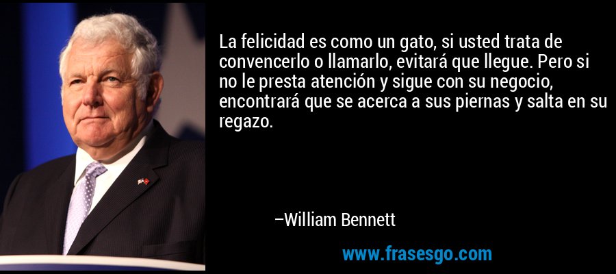 La felicidad es como un gato, si usted trata de convencerlo o llamarlo, evitará que llegue. Pero si no le presta atención y sigue con su negocio, encontrará que se acerca a sus piernas y salta en su regazo. – William Bennett