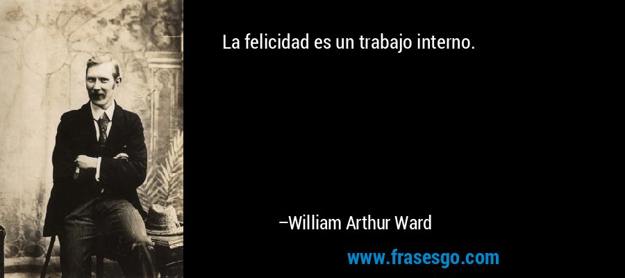 La felicidad es un trabajo interno. – William Arthur Ward
