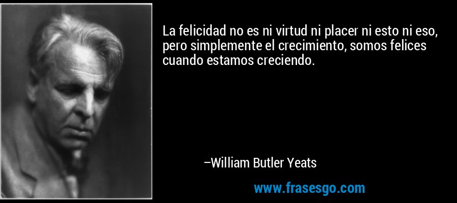 La felicidad no es ni virtud ni placer ni esto ni eso, pero simplemente el crecimiento, somos felices cuando estamos creciendo. – William Butler Yeats