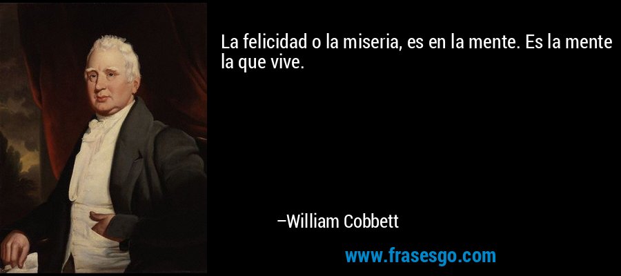 La felicidad o la miseria, es en la mente. Es la mente la que vive. – William Cobbett