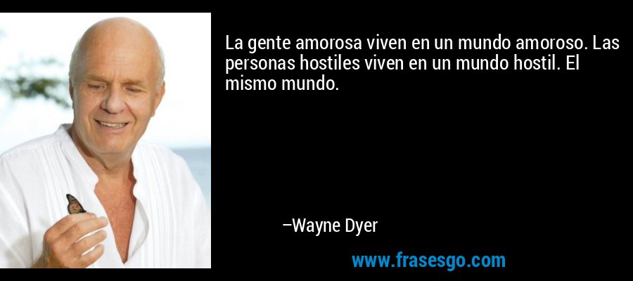 La gente amorosa viven en un mundo amoroso. Las personas hostiles viven en un mundo hostil. El mismo mundo. – Wayne Dyer